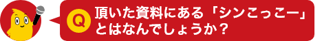 Q.頂いた資料にある「シンこっこー」とはなんでしょうか？